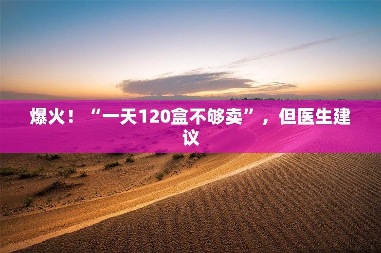 爆火！“一天120盒不够卖”，但医生建议