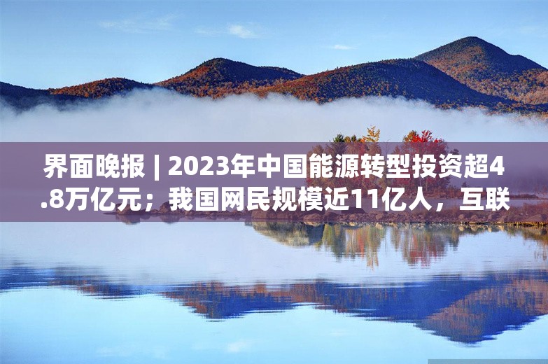 界面晚报 | 2023年中国能源转型投资超4.8万亿元；我国网民规模近11亿人，互联网普及率达78.0%