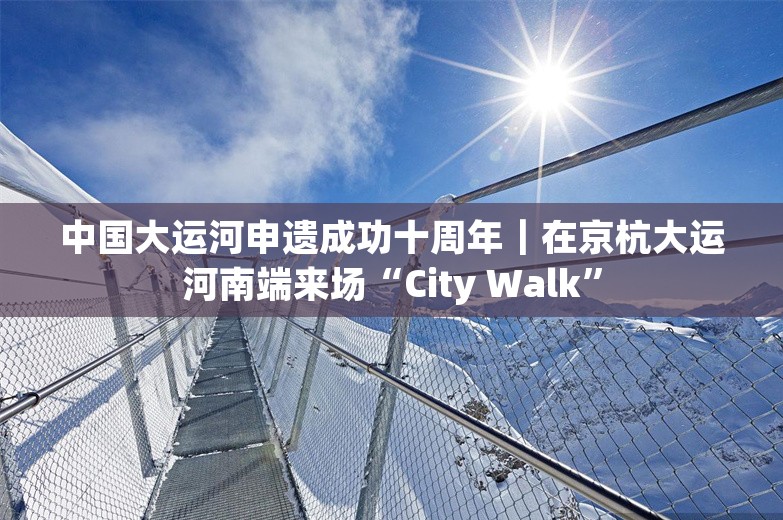中国大运河申遗成功十周年｜在京杭大运河南端来场“City Walk”