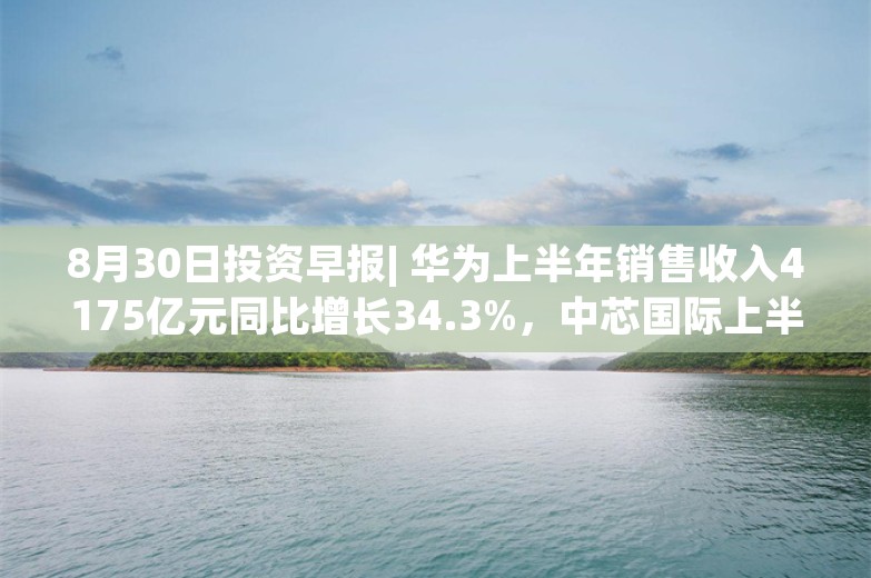 8月30日投资早报| 华为上半年销售收入4175亿元同比增长34.3%，中芯国际上半年净利润16.46亿元同比下降45.1%，长城汽车上半年净利润70.79亿元同比增长419.99%