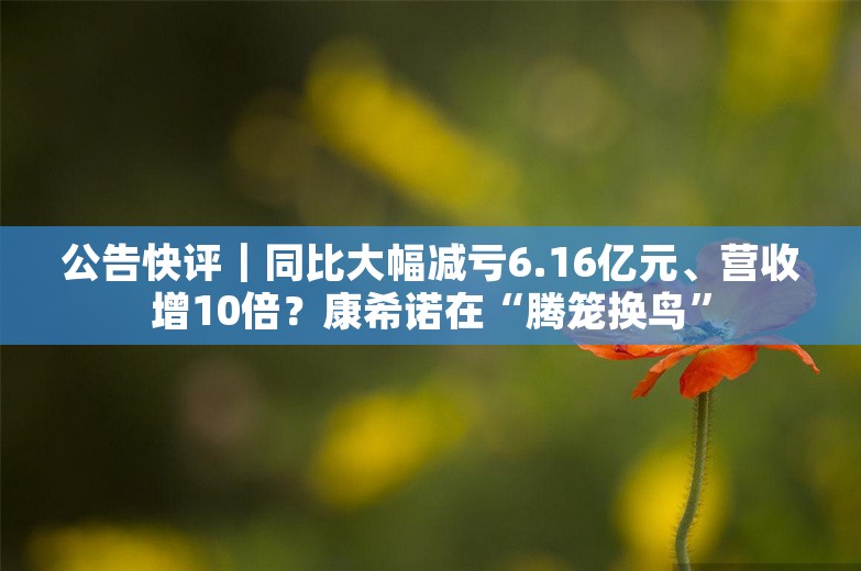 公告快评｜同比大幅减亏6.16亿元、营收增10倍？康希诺在“腾笼换鸟”