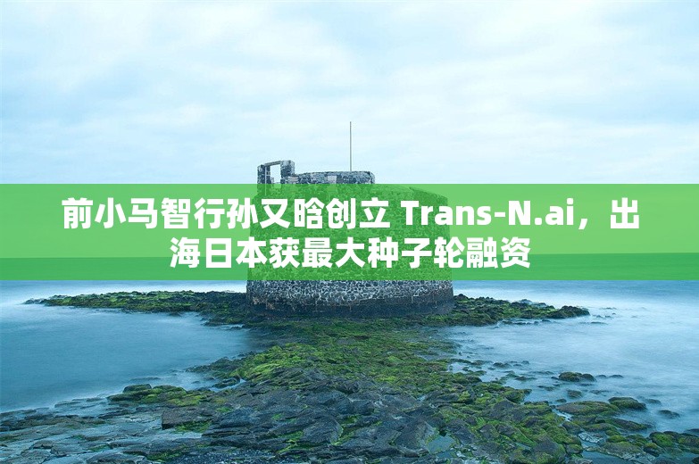 前小马智行孙又晗创立 Trans-N.ai，出海日本获最大种子轮融资