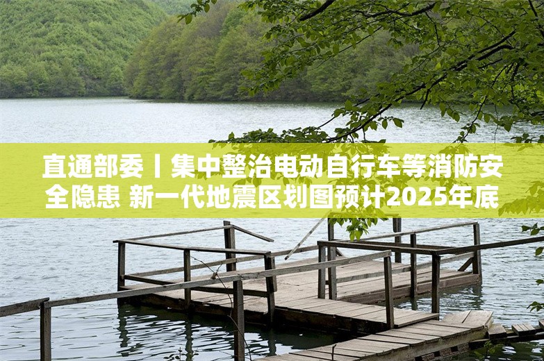 直通部委丨集中整治电动自行车等消防安全隐患 新一代地震区划图预计2025年底编制完成