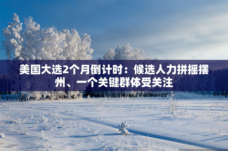 美国大选2个月倒计时：候选人力拼摇摆州、一个关键群体受关注