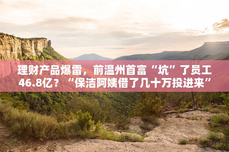 理财产品爆雷，前温州首富“坑”了员工46.8亿？“保洁阿姨借了几十万投进来”