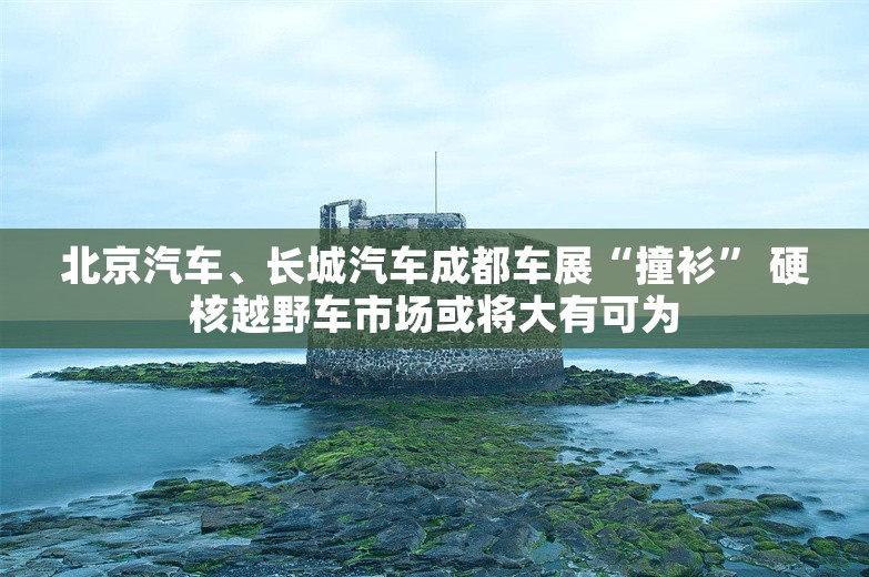 北京汽车、长城汽车成都车展“撞衫” 硬核越野车市场或将大有可为