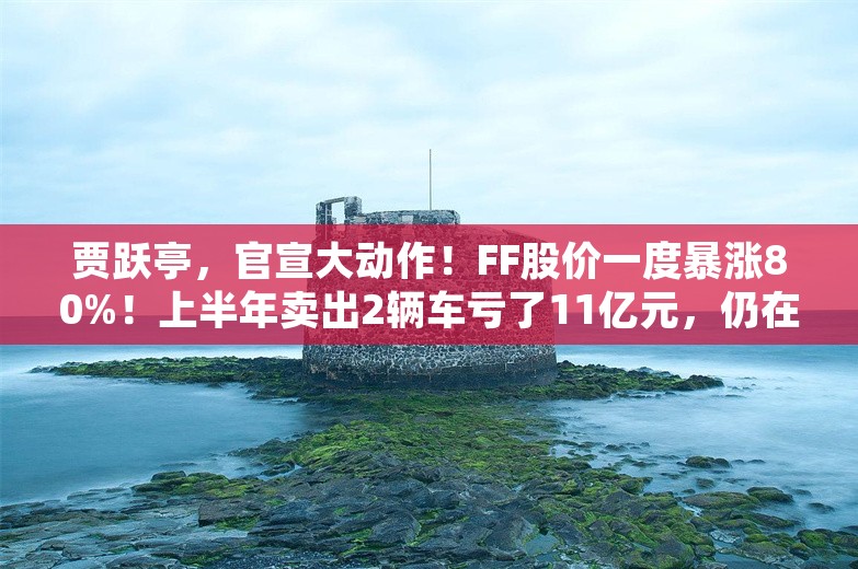 贾跃亭，官宣大动作！FF股价一度暴涨80%！上半年卖出2辆车亏了11亿元，仍在“找钱”续命