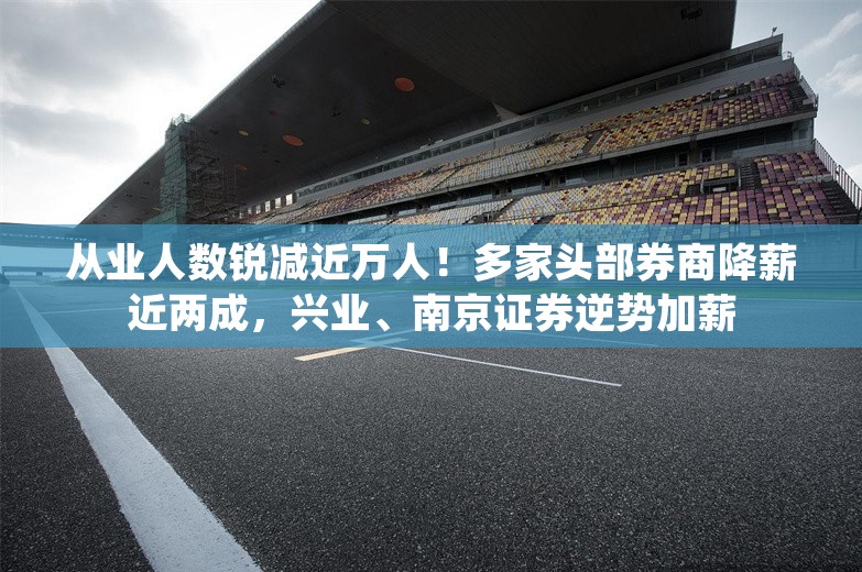 从业人数锐减近万人！多家头部券商降薪近两成，兴业、南京证券逆势加薪