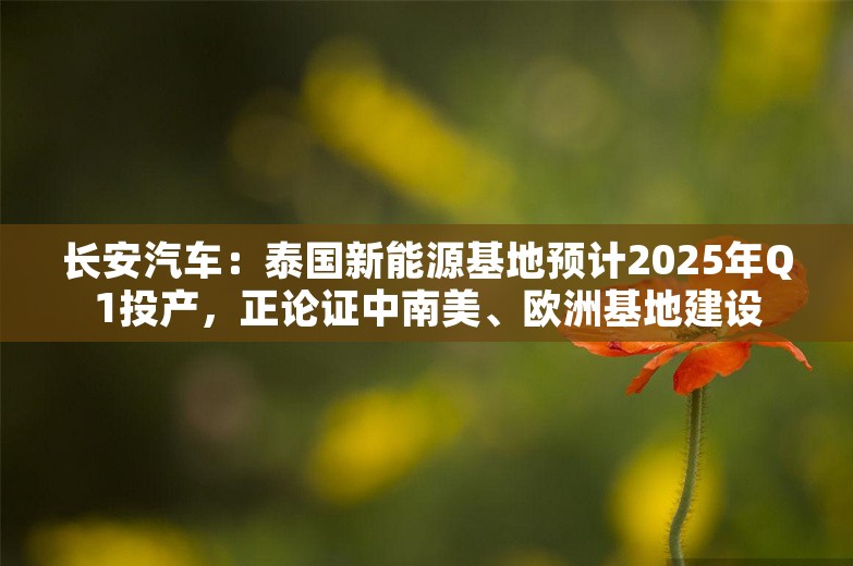 长安汽车：泰国新能源基地预计2025年Q1投产，正论证中南美、欧洲基地建设