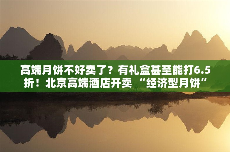 高端月饼不好卖了？有礼盒甚至能打6.5折！北京高端酒店开卖 “经济型月饼”