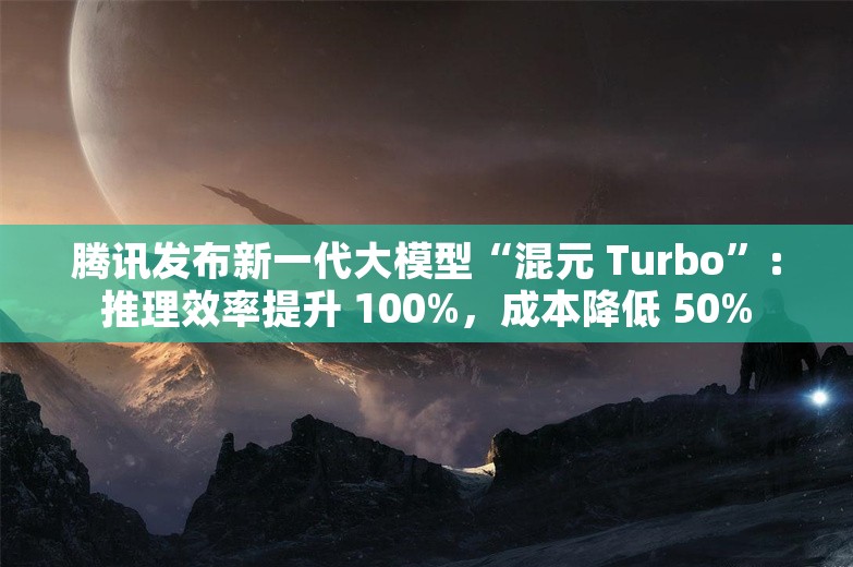 腾讯发布新一代大模型“混元 Turbo”：推理效率提升 100%，成本降低 50%