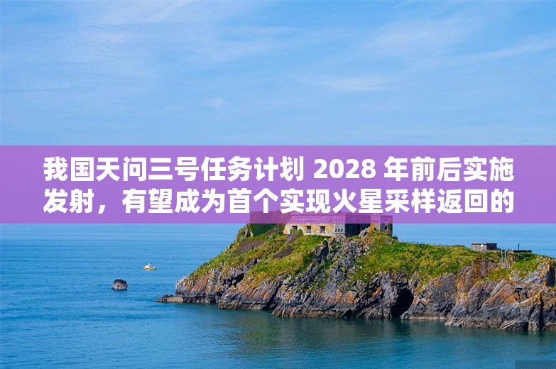 我国天问三号任务计划 2028 年前后实施发射，有望成为首个实现火星采样返回的国家