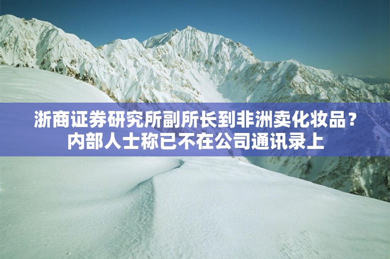 浙商证券研究所副所长到非洲卖化妆品？内部人士称已不在公司通讯录上