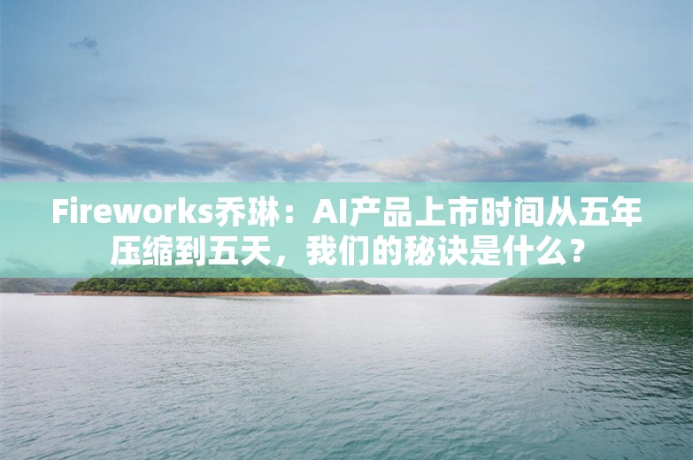 Fireworks乔琳：AI产品上市时间从五年压缩到五天，我们的秘诀是什么？