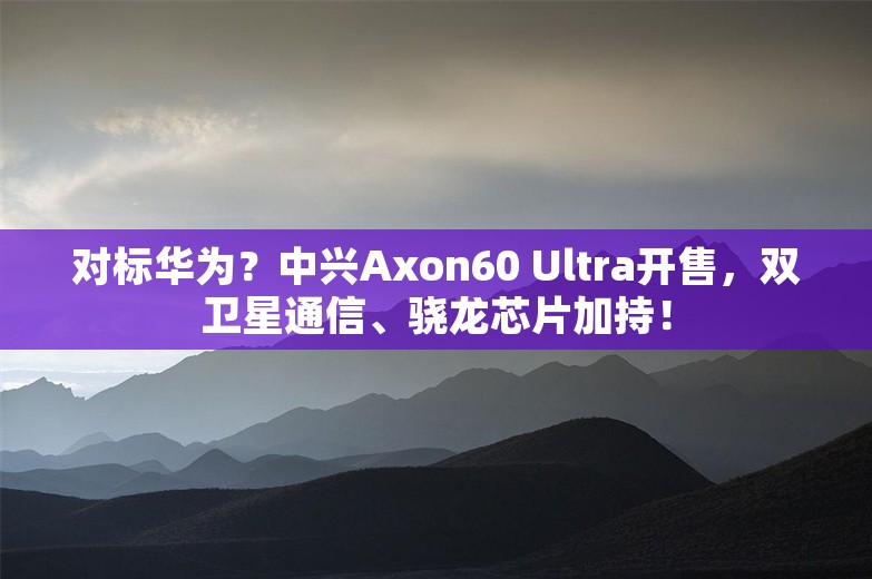 对标华为？中兴Axon60 Ultra开售，双卫星通信、骁龙芯片加持！
