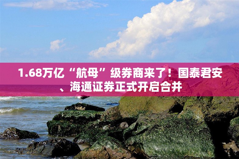 1.68万亿“航母”级券商来了！国泰君安、海通证券正式开启合并