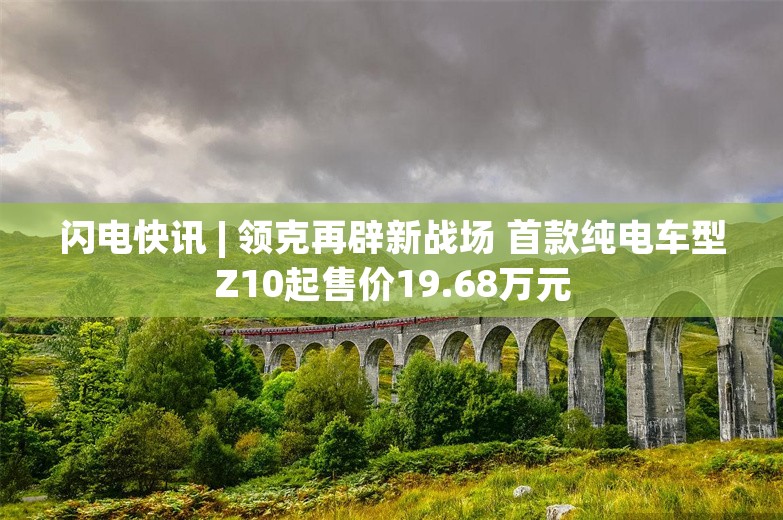 闪电快讯 | 领克再辟新战场 首款纯电车型Z10起售价19.68万元