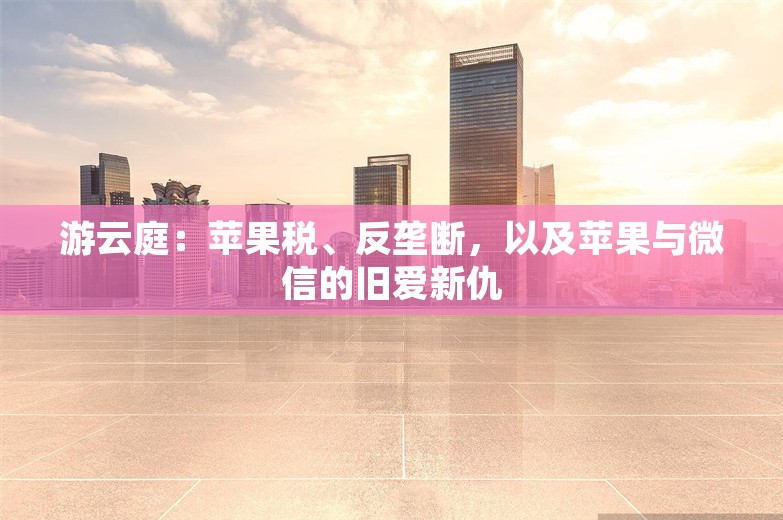 游云庭：苹果税、反垄断，以及苹果与微信的旧爱新仇