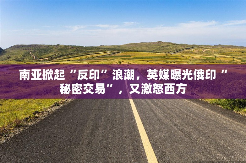 南亚掀起“反印”浪潮，英媒曝光俄印“秘密交易”，又激怒西方