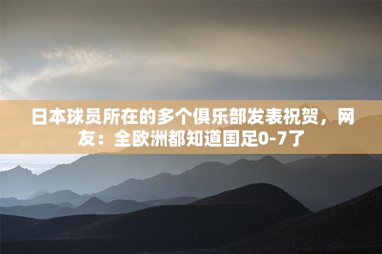 日本球员所在的多个俱乐部发表祝贺，网友：全欧洲都知道国足0-7了