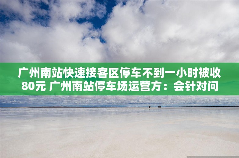 广州南站快速接客区停车不到一小时被收80元 广州南站停车场运营方：会针对问题整改