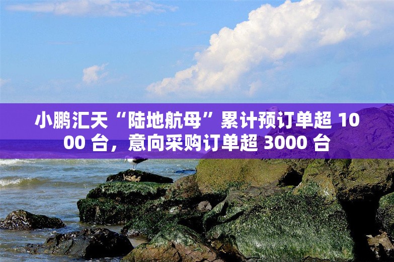 小鹏汇天“陆地航母”累计预订单超 1000 台，意向采购订单超 3000 台