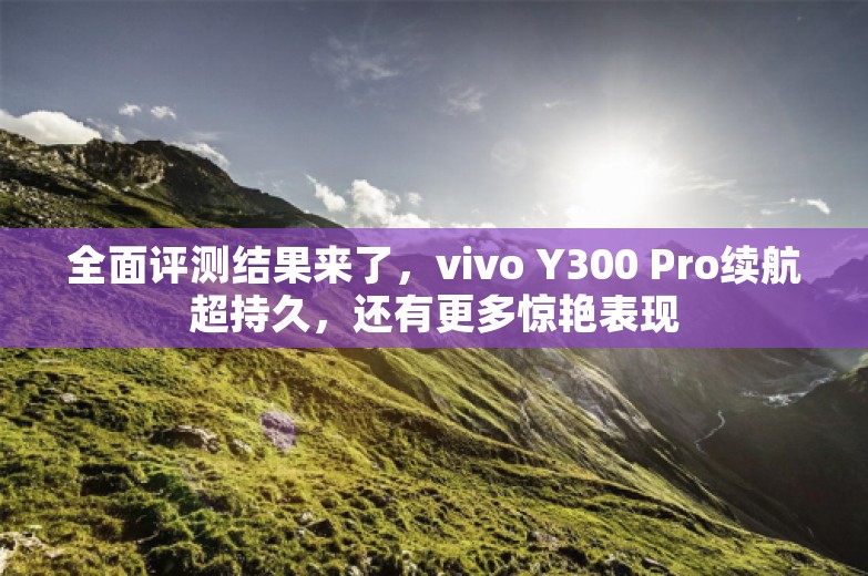 全面评测结果来了，vivo Y300 Pro续航超持久，还有更多惊艳表现