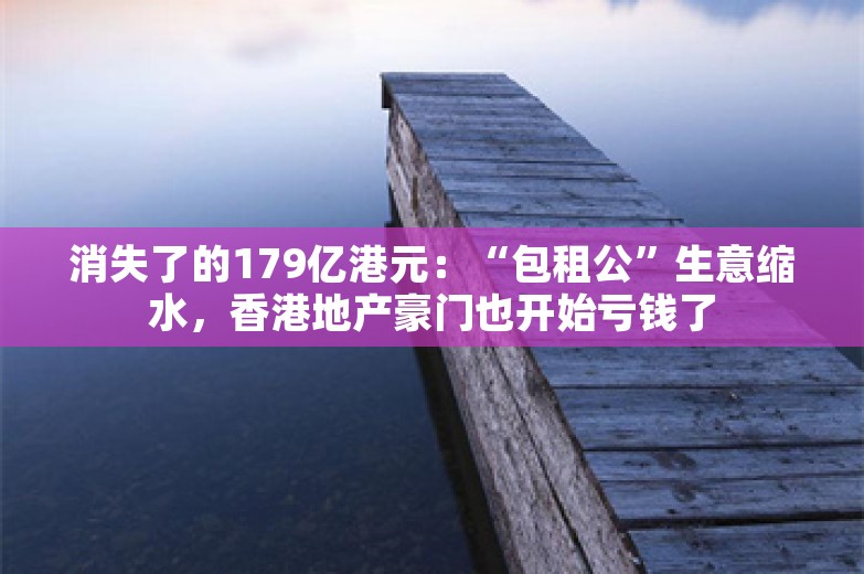 消失了的179亿港元：“包租公”生意缩水，香港地产豪门也开始亏钱了