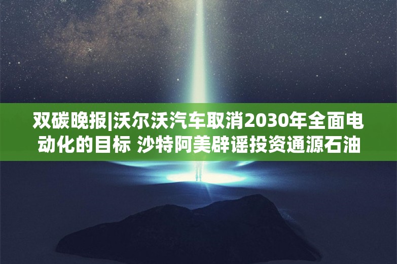 双碳晚报|沃尔沃汽车取消2030年全面电动化的目标 沙特阿美辟谣投资通源石油