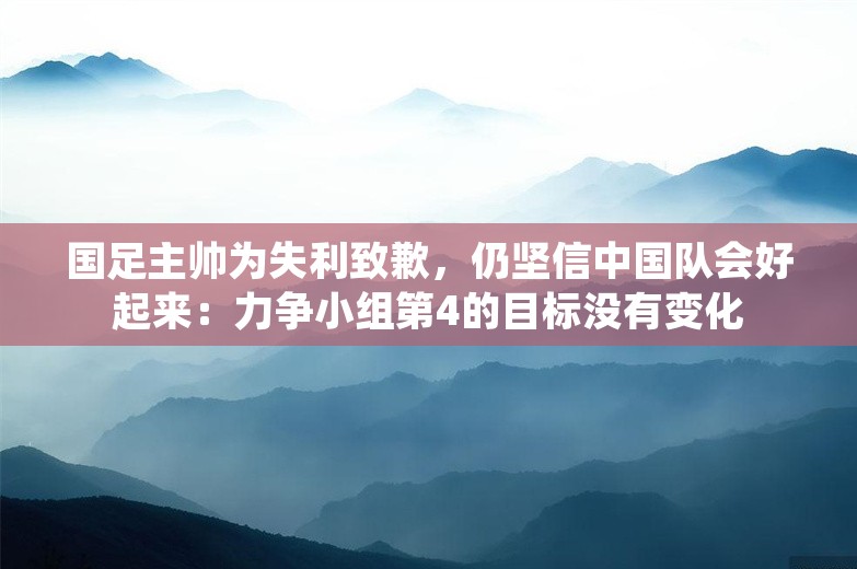 国足主帅为失利致歉，仍坚信中国队会好起来：力争小组第4的目标没有变化