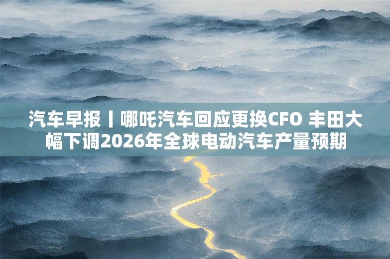 汽车早报丨哪吒汽车回应更换CFO 丰田大幅下调2026年全球电动汽车产量预期