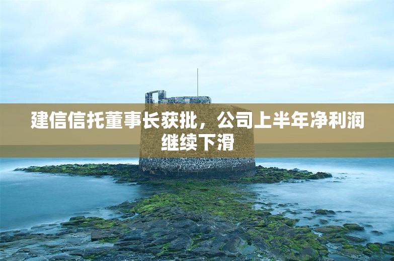 建信信托董事长获批，公司上半年净利润继续下滑