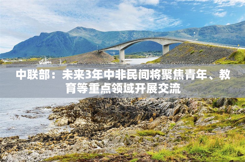 中联部：未来3年中非民间将聚焦青年、教育等重点领域开展交流