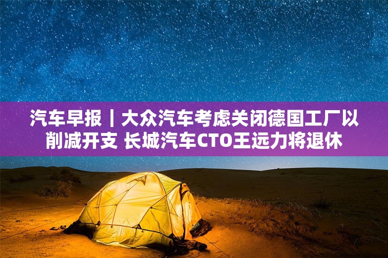 汽车早报｜大众汽车考虑关闭德国工厂以削减开支 长城汽车CTO王远力将退休