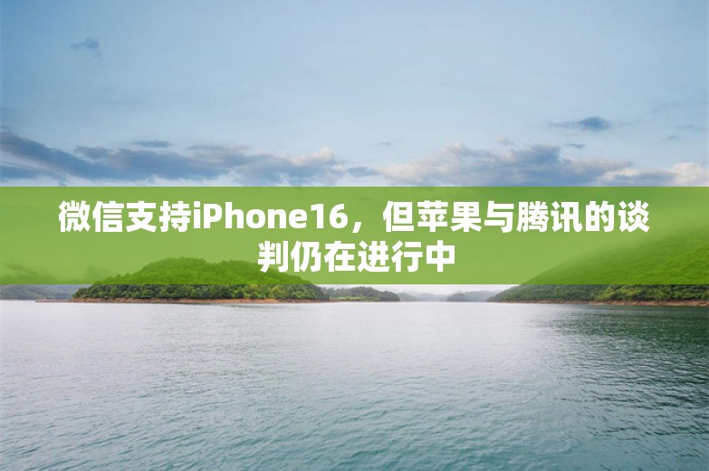 微信支持iPhone16，但苹果与腾讯的谈判仍在进行中