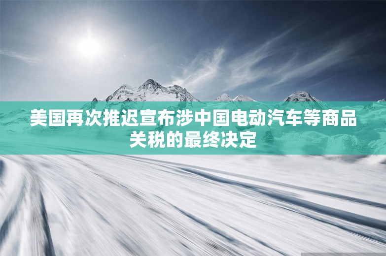 美国再次推迟宣布涉中国电动汽车等商品关税的最终决定