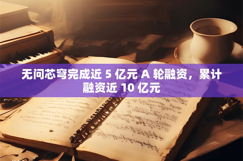 无问芯穹完成近 5 亿元 A 轮融资，累计融资近 10 亿元