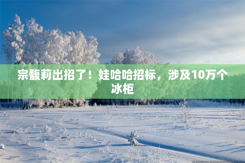 宗馥莉出招了！娃哈哈招标，涉及10万个冰柜