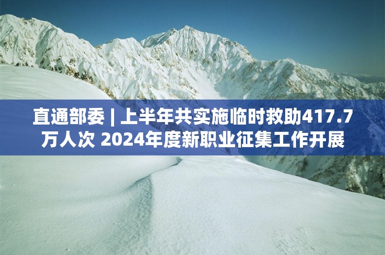 直通部委 | 上半年共实施临时救助417.7万人次 2024年度新职业征集工作开展