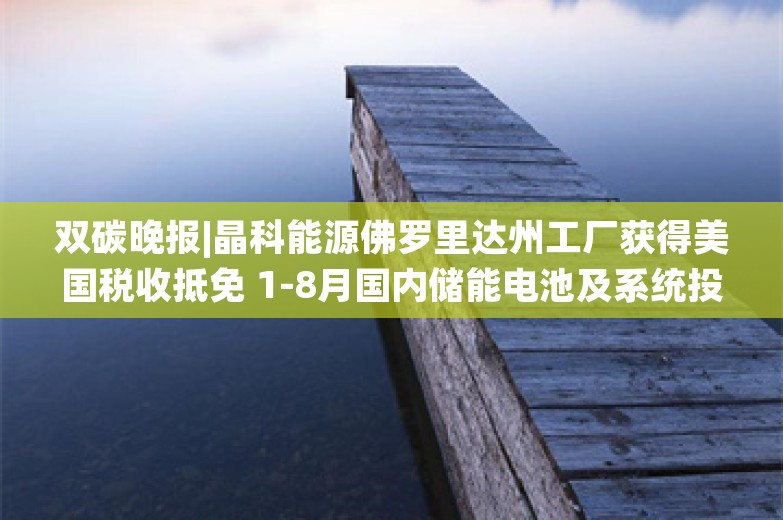 双碳晚报|晶科能源佛罗里达州工厂获得美国税收抵免 1-8月国内储能电池及系统投扩产超3000亿