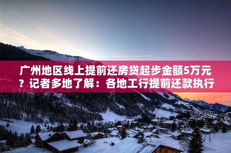 广州地区线上提前还房贷起步金额5万元？记者多地了解：各地工行提前还款执行标准有差异