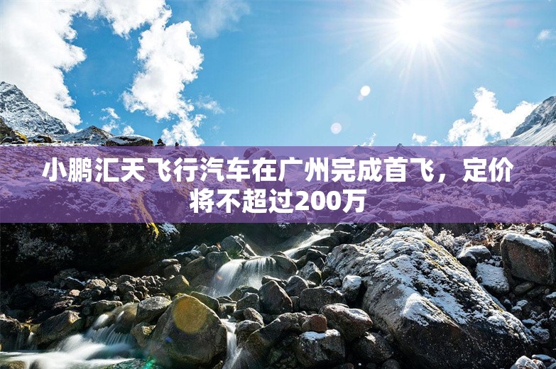 小鹏汇天飞行汽车在广州完成首飞，定价将不超过200万