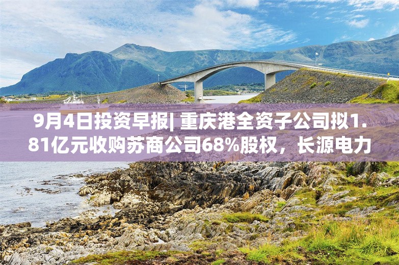 9月4日投资早报| 重庆港全资子公司拟1.81亿元收购苏商公司68%股权，长源电力8月完成发电量40.13亿千瓦时同比增长35.75%，今日一只新股上市