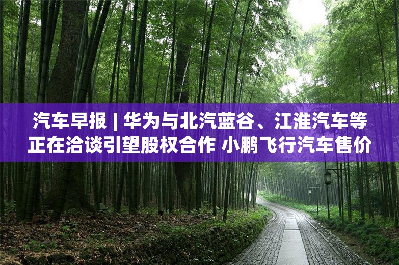 汽车早报 | 华为与北汽蓝谷、江淮汽车等正在洽谈引望股权合作 小鹏飞行汽车售价不超过200万元