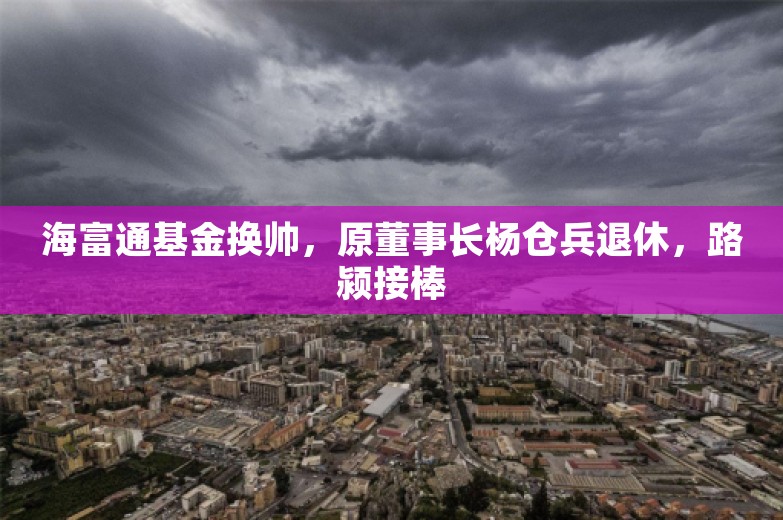 海富通基金换帅，原董事长杨仓兵退休，路颍接棒