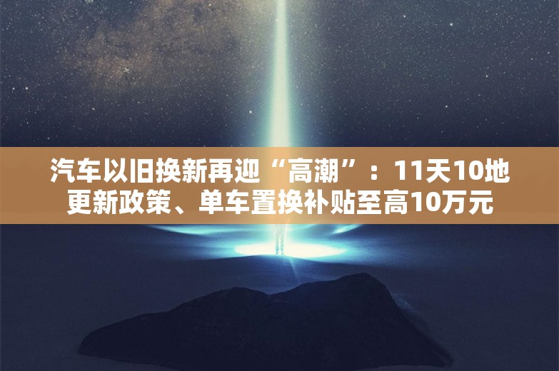 汽车以旧换新再迎“高潮”：11天10地更新政策、单车置换补贴至高10万元