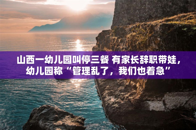 山西一幼儿园叫停三餐 有家长辞职带娃，幼儿园称“管理乱了，我们也着急”