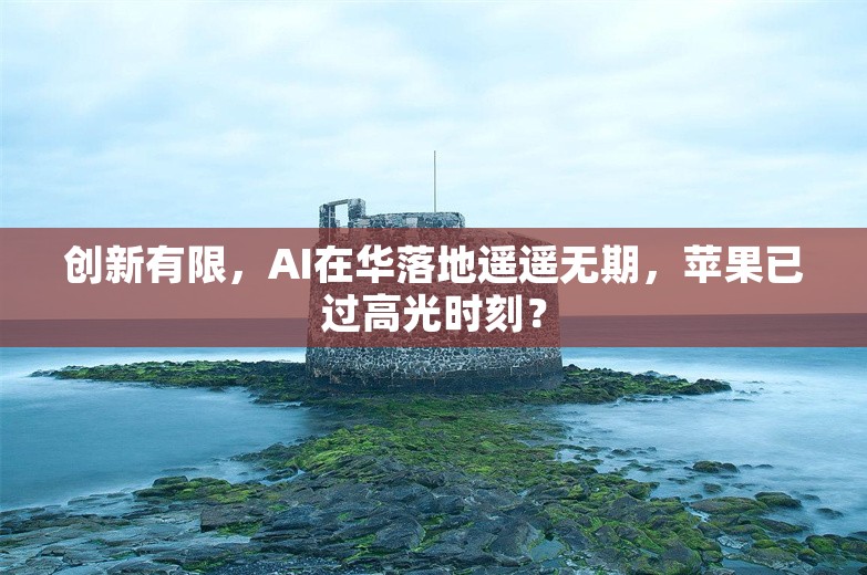 创新有限，AI在华落地遥遥无期，苹果已过高光时刻？