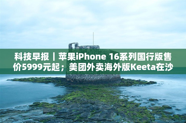 科技早报｜苹果iPhone 16系列国行版售价5999元起；美团外卖海外版Keeta在沙特上线