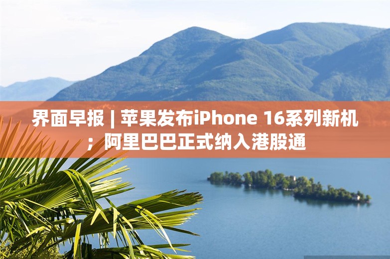 界面早报 | 苹果发布iPhone 16系列新机；阿里巴巴正式纳入港股通